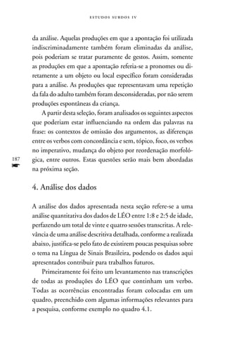 e s t u d o s s u rd o s 1 v



      da análise. Aquelas produções em que a apontação foi utilizada
      indiscriminadamente também foram eliminadas da análise,
      pois poderiam se tratar puramente de gestos. Assim, somente
      as produções em que a apontação referia-se a pronomes ou di-
      retamente a um objeto ou local específico foram consideradas
      para a análise. As produções que representavam uma repetição
      da fala do adulto também foram desconsideradas, por não serem
      produções espontâneas da criança.
          A partir desta seleção, foram analisados os seguintes aspectos
      que poderiam estar influenciando na ordem das palavras na
      frase: os contextos de omissão dos argumentos, as diferenças
      entre os verbos com concordância e sem, tópico, foco, os verbos
      no imperativo, mudança do objeto por reordenação morfoló-
187   gica, entre outros. Estas questões serão mais bem abordadas
f     na próxima seção.

      4. Análise dos dados

      A análise dos dados apresentada nesta seção refere-se a uma
      análise quantitativa dos dados de LÉO entre 1:8 e 2:5 de idade,
      perfazendo um total de vinte e quatro sessões transcritas. A rele-
      vância de uma análise descritiva detalhada, conforme a realizada
      abaixo, justifica-se pelo fato de existirem poucas pesquisas sobre
      o tema na Língua de Sinais Brasileira, podendo os dados aqui
      apresentados contribuir para trabalhos futuros.
          Primeiramente foi feito um levantamento nas transcrições
      de todas as produções do LÉO que continham um verbo.
      Todas as ocorrências encontradas foram colocadas em um
      quadro, preenchido com algumas informações relevantes para
      a pesquisa, conforme exemplo no quadro 4.1.
 
