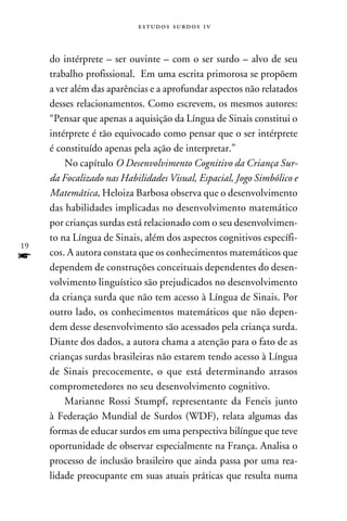 e s t u d o s s u rd o s 1 v



     do intérprete – ser ouvinte – com o ser surdo – alvo de seu
     trabalho profissional. Em uma escrita primorosa se propõem
     a ver além das aparências e a aprofundar aspectos não relatados
     desses relacionamentos. Como escrevem, os mesmos autores:
     “Pensar que apenas a aquisição da Língua de Sinais constitui o
     intérprete é tão equivocado como pensar que o ser intérprete
     é constituído apenas pela ação de interpretar.”
         No capítulo O Desenvolvimento Cognitivo da Criança Sur-
     da Focalizado nas Habilidades Visual, Espacial, Jogo Simbólico e
     Matemática, Heloiza Barbosa observa que o desenvolvimento
     das habilidades implicadas no desenvolvimento matemático
     por crianças surdas está relacionado com o seu desenvolvimen-
     to na Língua de Sinais, além dos aspectos cognitivos específi-
19
f    cos. A autora constata que os conhecimentos matemáticos que
     dependem de construções conceituais dependentes do desen-
     volvimento linguístico são prejudicados no desenvolvimento
     da criança surda que não tem acesso à Língua de Sinais. Por
     outro lado, os conhecimentos matemáticos que não depen-
     dem desse desenvolvimento são acessados pela criança surda.
     Diante dos dados, a autora chama a atenção para o fato de as
     crianças surdas brasileiras não estarem tendo acesso à Língua
     de Sinais precocemente, o que está determinando atrasos
     comprometedores no seu desenvolvimento cognitivo.
         Marianne Rossi Stumpf, representante da Feneis junto
     à Federação Mundial de Surdos (WDF), relata algumas das
     formas de educar surdos em uma perspectiva bilíngue que teve
     oportunidade de observar especialmente na França. Analisa o
     processo de inclusão brasileiro que ainda passa por uma rea-
     lidade preocupante em suas atuais práticas que resulta numa
 