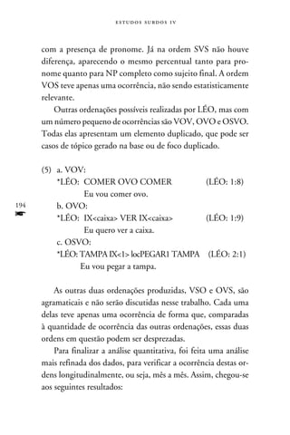 e s t u d o s s u rd o s 1 v



      com a presença de pronome. Já na ordem SVS não houve
      diferença, aparecendo o mesmo percentual tanto para pro-
      nome quanto para NP completo como sujeito final. A ordem
      VOS teve apenas uma ocorrência, não sendo estatisticamente
      relevante.
          Outras ordenações possíveis realizadas por LÉO, mas com
      um número pequeno de ocorrências são VOV, OVO e OSVO.
      Todas elas apresentam um elemento duplicado, que pode ser
      casos de tópico gerado na base ou de foco duplicado.

      (5)	 a. VOV:
      	    *LÉO:	COMER OVO COMER	             (LÉO: 1:8)
      		          Eu vou comer ovo.
194   	    b. OVO:
f     	    *LÉO:	 IXcaixa VER IXcaixa	    (LÉO: 1:9)
      		          Eu quero ver a caixa.
      	    c. OSVO:
      	    *LÉO: TAMPA IX1 locPEGAR1 TAMPA	 (LÉO: 2:1)
      		         Eu vou pegar a tampa.

          As outras duas ordenações produzidas, VSO e OVS, são
      agramaticais e não serão discutidas nesse trabalho. Cada uma
      delas teve apenas uma ocorrência de forma que, comparadas
      à quantidade de ocorrência das outras ordenações, essas duas
      ordens em questão podem ser desprezadas.
          Para finalizar a análise quantitativa, foi feita uma análise
      mais refinada dos dados, para verificar a ocorrência destas or-
      dens longitudinalmente, ou seja, mês a mês. Assim, chegou-se
      aos seguintes resultados:
 