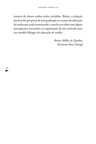 e s t u d o s s u rd o s 1 v



     maioria de alunos surdos ainda excluídos. Relata a evolução
     positiva das pesquisas de pós-graduação no campo da educação
     de surdos que estão acontecendo e conclui seu relato com alguns
     pressupostos necessários na organização de um currículo para
     um modelo bilíngue de educação de surdos.

                                                 Ronice Müller de Quadros
                                                   Marianne Rossi Stumpf




20
f
 