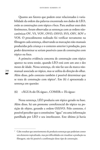 e s t u d o s s u rd o s 1 v



          Quanto aos fatores que podem estar relacionados à varia-
      bilidade da ordem das palavras encontrada nos dados de LÉO,
      estão as construções com tópico e foco. Para analisar esses dois
      fenômenos, foram observadas as sentenças com as ordens não-
      canônicas OV, VS, VOV, OVO, OSVO, SVS, OSV, SOV e
      VOS. O procedimento realizado foi verificar novamente na
      filmagem cada sentença, observando as marcações não-manuais
      produzidas pela criança e o contexto anterior à produção, para
      poder determinar se seriam possíveis casos de construções com
      tópico ou foco.
          A primeira evidência concreta de construção com tópico
      aparece na sexta sessão, quando LÉO está com um ano e dez
      meses de idade. Nessa sentença, ele não faz uso da marca não-
200   manual associada ao tópico, mas se utiliza da direção do olhar.
f     Além disso, pelo contexto também é possível determinar que
      se trata de construção com tópico. Em (6) é apresentada a
      sentença em questão:

      (6) 	 ÁGUAdo IXágua, COMER++ IXágua

          Nessa sentença, LÉO produziu um tópico gerado na base.
      Além disso, há um pronome correferencial do tópico na po-
      sição de objeto, gerando a ordem O(S)VO. Pelo contexto, é
      possível perceber que o constituinte “água” era uma informação
      partilhada por LÉO e seu interlocutor. Este último já havia



      	Cabe ressaltar que anteriormente ele produziu sentenças que poderiam conter
      


       um elemento topicalizado, mas por dificuldades em visualizar a produção na
       filmagem, não foi possível a confirmação desse tipo de construção.
 