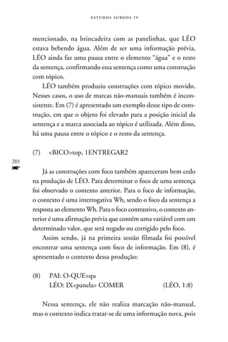e s t u d o s s u rd o s 1 v



      mencionado, na brincadeira com as panelinhas, que LÉO
      estava bebendo água. Além de ser uma informação prévia,
      LÉO ainda faz uma pausa entre o elemento “água” e o resto
      da sentença, confirmando essa sentença como uma construção
      com tópico.
           LÉO também produziu construções com tópico movido.
      Nesses casos, o uso de marcas não-manuais também é incon-
      sistente. Em (7) é apresentado um exemplo desse tipo de cons-
      trução, em que o objeto foi elevado para a posição inicial da
      sentença e a marca associada ao tópico é utilizada. Além disso,
      há uma pausa entre o tópico e o resto da sentença.

      (7) 	 BICOtop, 1ENTREGAR2
201
f         Já as construções com foco também apareceram bem cedo
      na produção de LÉO. Para determinar o foco de uma sentença
      foi observado o contexto anterior. Para o foco de informação,
      o contexto é uma interrogativa Wh, sendo o foco da sentença a
      resposta ao elemento Wh. Para o foco contrastivo, o contexto an-
      terior é uma afirmação prévia que contém uma variável com um
      determinado valor, que será negado ou corrigido pelo foco.
          Assim sendo, já na primeira sessão filmada foi possível
      encontrar uma sentença com foco de informação. Em (8), é
      apresentado o contexto dessa produção:

      (8)	PAI: O-QUEqu
      	LÉO: IXpanela COMER	                              (LÉO, 1:8)

         Nessa sentença, ele não realiza marcação não-manual,
      mas o contexto indica tratar-se de uma informação nova, pois
 