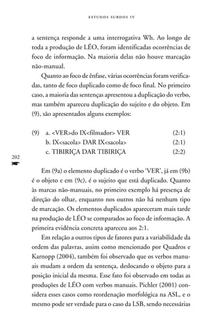 e s t u d o s s u rd o s 1 v



      a sentença responde a uma interrogativa Wh. Ao longo de
      toda a produção de LÉO, foram identificadas ocorrências de
      foco de informação. Na maioria delas não houve marcação
      não-manual.
          Quanto ao foco de ênfase, várias ocorrências foram verifica-
      das, tanto de foco duplicado como de foco final. No primeiro
      caso, a maioria das sentenças apresentou a duplicação do verbo,
      mas também apareceu duplicação do sujeito e do objeto. Em
      (9), são apresentados alguns exemplos:

      (9)	 a. VERdo IXfilmador VER			                       (2:1)
      	     b. IXsacola DAR IXsacola			                     (2:1)
      	     c. TIBIRIÇA DAR TIBIRIÇA			                         (2:2)	
202
f     		
          Em (9a) o elemento duplicado é o verbo ‘VER’, já em (9b)
      é o objeto e em (9c), é o sujeito que está duplicado. Quanto
      às marcas não-manuais, no primeiro exemplo há presença de
      direção do olhar, enquanto nos outros não há nenhum tipo
      de marcação. Os elementos duplicados apareceram mais tarde
      na produção de LÉO se comparados ao foco de informação. A
      primeira evidência concreta apareceu aos 2:1.
          Em relação a outros tipos de fatores para a variabilidade da
      ordem das palavras, assim como mencionado por Quadros e
      Karnopp (2004), também foi observado que os verbos manu-
      ais mudam a ordem da sentença, deslocando o objeto para a
      posição inicial da mesma. Esse fato foi observado em todas as
      produções de LÉO com verbos manuais. Pichler (2001) con-
      sidera esses casos como reordenação morfológica na ASL, e o
      mesmo pode ser verdade para o caso da LSB, sendo necessárias
 