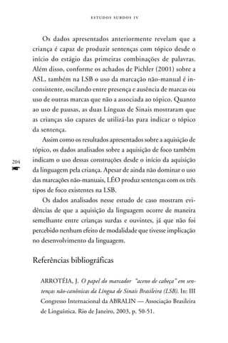 e s t u d o s s u rd o s 1 v



          Os dados apresentados anteriormente revelam que a
      criança é capaz de produzir sentenças com tópico desde o
      início do estágio das primeiras combinações de palavras.
      Além disso, conforme os achados de Pichler (2001) sobre a
      ASL, também na LSB o uso da marcação não-manual é in-
      consistente, oscilando entre presença e ausência de marcas ou
      uso de outras marcas que não a associada ao tópico. Quanto
      ao uso de pausas, as duas Línguas de Sinais mostraram que
      as crianças são capazes de utilizá-las para indicar o tópico
      da sentença.
          Assim como os resultados apresentados sobre a aquisição de
      tópico, os dados analisados sobre a aquisição de foco também
204   indicam o uso dessas construções desde o início da aquisição
f     da linguagem pela criança. Apesar de ainda não dominar o uso
      das marcações não-manuais, LÉO produz sentenças com os três
      tipos de foco existentes na LSB.
          Os dados analisados nesse estudo de caso mostram evi-
      dências de que a aquisição da linguagem ocorre de maneira
      semelhante entre crianças surdas e ouvintes, já que não foi
      percebido nenhum efeito de modalidade que tivesse implicação
      no desenvolvimento da linguagem.

      Referências bibliográficas

         ARROTÉIA, J. O papel do marcador “aceno de cabeça” em sen-
         tenças não-canônicas da Língua de Sinais Brasileira (LSB). In: III
         Congresso Internacional da ABRALIN — Associação Brasileira
         de Linguística. Rio de Janeiro, 2003, p. 50-51.
 
