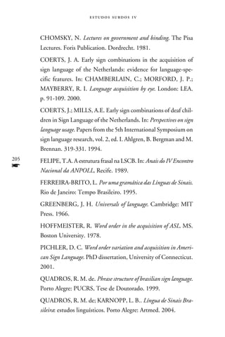 e s t u d o s s u rd o s 1 v



      CHOMSKY, N. Lectures on government and binding. The Pisa
      Lectures. Foris Publication. Dordrecht. 1981.
      COERTS, J. A. Early sign combinations in the acquisition of
      sign language of the Netherlands: evidence for language-spe-
      cific features. In: CHAMBERLAIN, C.; MORFORD, J. P.;
      MAYBERRY, R. I. Language acquisition by eye. London: LEA.
      p. 91-109. 2000.
      COERTS, J.; MILLS, A.E. Early sign combinations of deaf chil-
      dren in Sign Language of the Netherlands. In: Perspectives on sign
      language usage. Papers from the 5th International Symposium on
      sign language research, vol. 2, ed. I. Ahlgren, B. Bergman and M.
      Brennan. 319-331. 1994.
205   FELIPE, T.A. A estrutura frasal na LSCB. In: Anais do IV Encontro
f     Nacional da ANPOLL, Recife. 1989.
      FERREIRA-BRITO, L. Por uma gramática das Línguas de Sinais.
      Rio de Janeiro: Tempo Brasileiro. 1995.
      GREENBERG, J. H. Universals of language. Cambridge: MIT
      Press. 1966.
      HOFFMEISTER, R. Word order in the acquisition of ASL. MS.
      Boston University. 1978.
      PICHLER, D. C. Word order variation and acquisition in Ameri-
      can Sign Language. PhD dissertation, University of Connecticut.
      2001.
      QUADROS, R. M. de. Phrase structure of brasilian sign language.
      Porto Alegre: PUCRS, Tese de Doutorado. 1999.
      QUADROS, R. M. de; KARNOPP, L. B.. Língua de Sinais Bra-
      sileira: estudos linguísticos. Porto Alegre: Artmed. 2004.
 