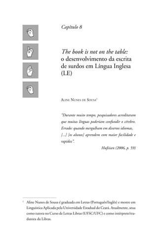 Capítulo 8



                         The book is not on the table:
                         o desenvolvimento da escrita
                         de surdos em Língua Inglesa
                         (LE)



                         Aline Nunes de Sousa


                         “Durante muito tempo, pesquisadores acreditaram
                         que muitas línguas poderiam confundir o cérebro.
                         Errado: quando mergulham em diversos idiomas,
                         [...] [os alunos] aprendem com maior facilidade e
                         rapidez”.
                                                    Hufeisen (2006, p. 59)




	Aline Nunes de Sousa é graduada em Letras (Português/Inglês) e mestre em



 Linguística Aplicada pela Universidade Estadual do Ceará. Atualmente, atua
 como tutora no Curso de Letras Libras (UFSC/UFC) e como intérprete/tra-
 dutora da Libras.
 
