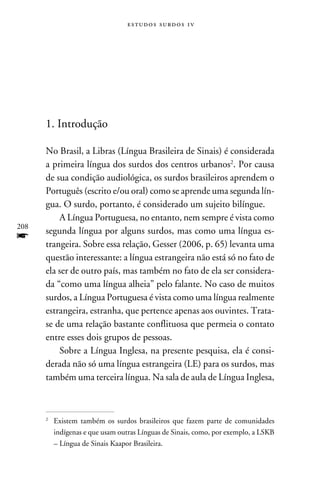 e s t u d o s s u rd o s 1 v




      1. Introdução

      No Brasil, a Libras (Língua Brasileira de Sinais) é considerada
      a primeira língua dos surdos dos centros urbanos. Por causa
      de sua condição audiológica, os surdos brasileiros aprendem o
      Português (escrito e/ou oral) como se aprende uma segunda lín-
      gua. O surdo, portanto, é considerado um sujeito bilíngue.
          A Língua Portuguesa, no entanto, nem sempre é vista como
208
      segunda língua por alguns surdos, mas como uma língua es-
f     trangeira. Sobre essa relação, Gesser (2006, p. 65) levanta uma
      questão interessante: a língua estrangeira não está só no fato de
      ela ser de outro país, mas também no fato de ela ser considera-
      da “como uma língua alheia” pelo falante. No caso de muitos
      surdos, a Língua Portuguesa é vista como uma língua realmente
      estrangeira, estranha, que pertence apenas aos ouvintes. Trata-
      se de uma relação bastante conflituosa que permeia o contato
      entre esses dois grupos de pessoas.
          Sobre a Língua Inglesa, na presente pesquisa, ela é consi-
      derada não só uma língua estrangeira (LE) para os surdos, mas
      também uma terceira língua. Na sala de aula de Língua Inglesa,



      	 Existem também os surdos brasileiros que fazem parte de comunidades
      


        indígenas e que usam outras Línguas de Sinais, como, por exemplo, a LSKB
        – Língua de Sinais Kaapor Brasileira.
 