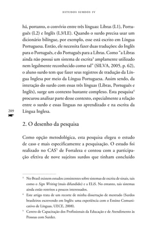 e s t u d o s s u rd o s 1 v



      há, portanto, o convívio entre três línguas: Libras (L1), Portu-
      guês (L2) e Inglês (L3/LE). Quando o surdo precisa usar um
      dicionário bilíngue, por exemplo, esse está escrito em Língua
      Portuguesa. Então, ele necessita fazer duas traduções: do Inglês
      para o Português, e do Português para a Libras. Como “a Libras
      ainda não possui um sistema de escrita amplamente utilizado
      nem legalmente reconhecido como tal” (SILVA, 2005, p. 62),
      o aluno surdo tem que fazer seus registros de tradução da Lín-
      gua Inglesa por meio da Língua Portuguesa. Assim sendo, da
      interação do surdo com essas três línguas (Libras, Português e
      Inglês), surge um contexto bastante complexo. Esta pesquisa
      procurou analisar parte desse contexto, especialmente a relação
      entre o surdo e essas línguas no aprendizado e na escrita da
209   Língua Inglesa.
f
      2. O desenho da pesquisa

      Como opção metodológica, esta pesquisa elegeu o estudo
      de caso e mais especificamente a pesquisação. O estudo foi
      realizado no CAS de Fortaleza e contou com a participa-
      ção efetiva de nove sujeitos surdos que tinham concluído



      
       	No Brasil existem estudos consistentes sobre sistemas de escrita de sinais, tais
         como o Sign Writing (mais difundido) e a ELiS. No entanto, tais sistemas
         ainda estão restritos a poucos interessados.
      
       	 Este artigo trata de um recorte de minha dissertação de mestrado (Surdos
         brasileiros escrevendo em Inglês: uma experiência com o Ensino Comuni-
         cativo de Línguas, UECE, 2008).
      
       	Centro de Capacitação dos Profissionais da Educação e de Atendimento às
         Pessoas com Surdez.
 