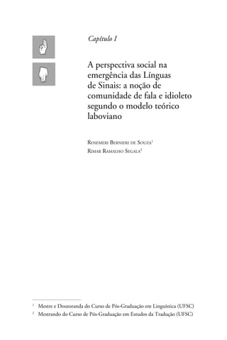 Capítulo I


                       A perspectiva social na
                       emergência das Línguas
                       de Sinais: a noção de
                       comunidade de fala e idioleto
                       segundo o modelo teórico
                       laboviano

                      Rosemeri Bernieri de Souza
                      Rimar Ramalho Segala




	 Mestre e Doutoranda do Curso de Pós-Graduação em Linguística (UFSC)



	 Mestrando do Curso de Pós-Graduação em Estudos da Tradução (UFSC)

 