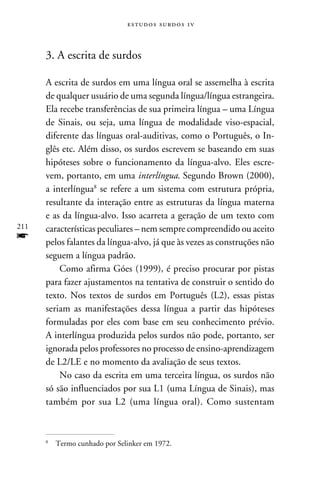 e s t u d o s s u rd o s 1 v



      3. A escrita de surdos

      A escrita de surdos em uma língua oral se assemelha à escrita
      de qualquer usuário de uma segunda língua/língua estrangeira.
      Ela recebe transferências de sua primeira língua – uma Língua
      de Sinais, ou seja, uma língua de modalidade viso-espacial,
      diferente das línguas oral-auditivas, como o Português, o In-
      glês etc. Além disso, os surdos escrevem se baseando em suas
      hipóteses sobre o funcionamento da língua-alvo. Eles escre-
      vem, portanto, em uma interlíngua. Segundo Brown (2000),
      a interlíngua se refere a um sistema com estrutura própria,
      resultante da interação entre as estruturas da língua materna
      e as da língua-alvo. Isso acarreta a geração de um texto com
211   características peculiares – nem sempre compreendido ou aceito
f     pelos falantes da língua-alvo, já que às vezes as construções não
      seguem a língua padrão.
          Como afirma Góes (1999), é preciso procurar por pistas
      para fazer ajustamentos na tentativa de construir o sentido do
      texto. Nos textos de surdos em Português (L2), essas pistas
      seriam as manifestações dessa língua a partir das hipóteses
      formuladas por eles com base em seu conhecimento prévio.
      A interlíngua produzida pelos surdos não pode, portanto, ser
      ignorada pelos professores no processo de ensino-aprendizagem
      de L2/LE e no momento da avaliação de seus textos.
          No caso da escrita em uma terceira língua, os surdos não
      só são influenciados por sua L1 (uma Língua de Sinais), mas
      também por sua L2 (uma língua oral). Como sustentam



      	 Termo cunhado por Selinker em 1972.
      
 
