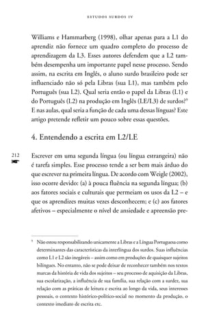 e s t u d o s s u rd o s 1 v



      Williams e Hammarberg (1998), olhar apenas para a L1 do
      aprendiz não fornece um quadro completo do processo de
      aprendizagem da L3. Esses autores defendem que a L2 tam-
      bém desempenha um importante papel nesse processo. Sendo
      assim, na escrita em Inglês, o aluno surdo brasileiro pode ser
      influenciado não só pela Libras (sua L1), mas também pelo
      Português (sua L2). Qual seria então o papel da Libras (L1) e
      do Português (L2) na produção em Inglês (LE/L3) de surdos?
      E nas aulas, qual seria a função de cada uma dessas línguas? Este
      artigo pretende refletir um pouco sobre essas questões.

      4. Entendendo a escrita em L2/LE

212   Escrever em uma segunda língua (ou língua estrangeira) não
f     é tarefa simples. Esse processo tende a ser bem mais árduo do
      que escrever na primeira língua. De acordo com Weigle (2002),
      isso ocorre devido: (a) à pouca fluência na segunda língua; (b)
      aos fatores sociais e culturais que permeiam os usos da L2 – e
      que os aprendizes muitas vezes desconhecem; e (c) aos fatores
      afetivos – especialmente o nível de ansiedade e apreensão pre-



      
          	Não estou responsabilizando unicamente a Libras e a Língua Portuguesa como
           determinantes das características da interlíngua dos surdos. Suas influências
           como L1 e L2 são inegáveis – assim como em produções de quaisquer sujeitos
           bilíngues. No entanto, não se pode deixar de reconhecer também nos textos
           marcas da história de vida dos sujeitos – seu processo de aquisição da Libras,
           sua escolarização, a influência de sua família, sua relação com a surdez, sua
           relação com as práticas de leitura e escrita ao longo da vida, seus interesses
           pessoais, o contexto histórico-político-social no momento da produção, o
           contexto imediato de escrita etc.
 