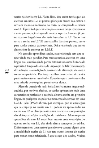 e s t u d o s s u rd o s 1 v



      sentes na escrita em L2. Além disso, esse autor revela que, ao
      escrever em uma L2, as pessoas planejam menos sua escrita e
      revisam menos o conteúdo do texto, se comparado à escrita
      em L1. É provável que esse comportamento esteja relacionado
      a uma preocupação exagerada com os aspectos formais, já que
      os recursos linguísticos são mais limitados na L2. Tudo isso
      torna a escrita em L2/LE um trabalho bastante penoso, tanto
      para surdos quanto para ouvintes. Daí a resistência que tantos
      alunos têm de escrever em L2/LE.
          No caso dos aprendizes surdos, essa resistência tem um ca-
      ráter ainda mais peculiar. Para muitos surdos, escrever em uma
      língua oral-auditiva ainda parece retomar toda uma história de
      repressão à Língua de Sinais, de imposição da fala (vocalização),
213   de exaltação da condição de ouvinte e da afirmação da surdez
f     como incapacidade. Por isso, trabalhar com ensino de escrita
      para surdos se torna um desafio. É preciso que o professor tenha
      uma atitude de conquista perante seus alunos.
          Além da questão da resistência à escrita numa língua oral-
      auditiva por motivos afetivos, os surdos apresentam mais uma
      característica particular: a ausência de uma escrita em primeira
      língua, na qual possa se apoiar no momento de escrever em uma
      L2/LE. Leki (1992) afirma, por exemplo, que as estratégias
      que se emprega na escrita em L1 podem ser aproveitadas na
      escrita em L2: o planejamento antes da escrita, a organização
      das ideias, estratégias de edição, de revisão etc. Mesmo que os
      aprendizes de uma L2 usem bem menos essas estratégias do
      que na escrita em L1, eles ainda têm a vantagem de usá-las.
      Diferentemente, uma pessoa que não teve contato algum com
      a modalidade escrita da L1 não terá outro sistema de escrita
      para tomar como referência. É esse o caso dos surdos. Muitas
 