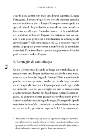 e s t u d o s s u rd o s 1 v



      o surdo pode contar com mais uma língua-suporte: a Língua
      Portuguesa. É provável que os sujeitos da presente pesquisa
      tenham usado também a Língua Portuguesa como apoio no
      aprendizado do Inglês devido ao fato de as duas possuírem
      bastantes semelhanças. Além das duas serem de modalidade
      oral-auditiva, ambas são línguas não-maternas para os sur-
      dos (o que pode promover a transferência de estratégias de
      aprendizagem10 e de comunicação em L2) e possuem registro
      escrito (o que pode proporcionar a transferência de estratégias
      de escrita). Essas semelhanças podem ter gerado transferências
      positivas entre as duas línguas.

      5. Estratégias de comunicação
215
f     Como já vem sendo discutido ao longo deste trabalho, na in-
      teração entre uma língua previamente adquirida e uma nova,
      ocorrem transferências. Segundo Brown (2000), a transferência
      positiva acontece quando o conhecimento da língua previa-
      mente adquirida beneficia a língua que está sendo aprendida
      no momento – como, por exemplo, no caso da transferência
      de estruturas semelhantes nas duas línguas. A transferência ne-
      gativa, ao contrário, ocorre quando esse conhecimento prévio
      distorce a performance na segunda língua. Esse segundo tipo de
      transferência é também conhecido como interferência e ocor-
      re, por exemplo, quando um aspecto da L1 é incorretamente


      10
           	 De acordo com Brown (2000), estas são algumas estratégias de aprendiza-
            gem: planejamento, atenção seletiva, repetição, tradução, tomada de notas,
            agrupamento de informações, dedução, contextualização, eleição de palavras-
            chave, inferência, cooperação, pedido de esclarecimentos etc.
 