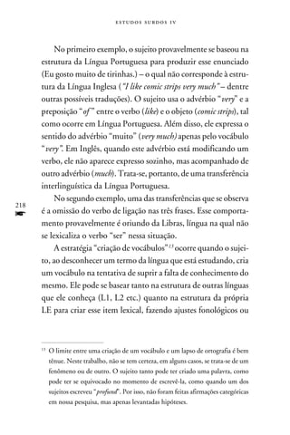 e s t u d o s s u rd o s 1 v



           No primeiro exemplo, o sujeito provavelmente se baseou na
      estrutura da Língua Portuguesa para produzir esse enunciado
      (Eu gosto muito de tirinhas.) – o qual não corresponde à estru-
      tura da Língua Inglesa (“I like comic strips very much” – dentre
      outras possíveis traduções). O sujeito usa o advérbio “very” e a
      preposição “of ” entre o verbo (like) e o objeto (comic strips), tal
      como ocorre em Língua Portuguesa. Além disso, ele expressa o
      sentido do advérbio “muito” (very much) apenas pelo vocábulo
      “very”. Em Inglês, quando este advérbio está modificando um
      verbo, ele não aparece expresso sozinho, mas acompanhado de
      outro advérbio (much). Trata-se, portanto, de uma transferência
      interlinguística da Língua Portuguesa.
           No segundo exemplo, uma das transferências que se observa
218
f     é a omissão do verbo de ligação nas três frases. Esse comporta-
      mento provavelmente é oriundo da Libras, língua na qual não
      se lexicaliza o verbo “ser” nessa situação.
           A estratégia “criação de vocábulos”13 ocorre quando o sujei-
      to, ao desconhecer um termo da língua que está estudando, cria
      um vocábulo na tentativa de suprir a falta de conhecimento do
      mesmo. Ele pode se basear tanto na estrutura de outras línguas
      que ele conheça (L1, L2 etc.) quanto na estrutura da própria
      LE para criar esse item lexical, fazendo ajustes fonológicos ou



      13
           	O limite entre uma criação de um vocábulo e um lapso de ortografia é bem
            tênue. Neste trabalho, não se tem certeza, em alguns casos, se trata-se de um
            fenômeno ou de outro. O sujeito tanto pode ter criado uma palavra, como
            pode ter se equivocado no momento de escrevê-la, como quando um dos
            sujeitos escreveu “profund”. Por isso, não foram feitas afirmações categóricas
            em nossa pesquisa, mas apenas levantadas hipóteses.
 