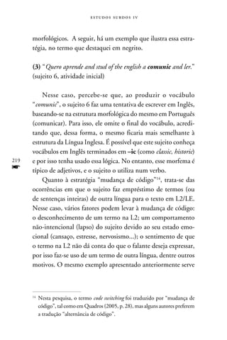 e s t u d o s s u rd o s 1 v



      morfológicos. A seguir, há um exemplo que ilustra essa estra-
      tégia, no termo que destaquei em negrito.

      (3) “Quero aprende and stud of the english a comunic and ler.”
      (sujeito 6, atividade inicial)

          Nesse caso, percebe-se que, ao produzir o vocábulo
      “comunic”, o sujeito 6 faz uma tentativa de escrever em Inglês,
      baseando-se na estrutura morfológica do mesmo em Português
      (comunicar). Para isso, ele omite o final do vocábulo, acredi-
      tando que, dessa forma, o mesmo ficaria mais semelhante à
      estrutura da Língua Inglesa. É possível que este sujeito conheça
      vocábulos em Inglês terminados em –ic (como classic, historic)
219   e por isso tenha usado essa lógica. No entanto, esse morfema é
f     típico de adjetivos, e o sujeito o utiliza num verbo.
          Quanto à estratégia “mudança de código”14, trata-se das
      ocorrências em que o sujeito faz empréstimo de termos (ou
      de sentenças inteiras) de outra língua para o texto em L2/LE.
      Nesse caso, vários fatores podem levar à mudança de código:
      o desconhecimento de um termo na L2; um comportamento
      não-intencional (lapso) do sujeito devido ao seu estado emo-
      cional (cansaço, estresse, nervosismo...); o sentimento de que
      o termo na L2 não dá conta do que o falante deseja expressar,
      por isso faz-se uso de um termo de outra língua, dentre outros
      motivos. O mesmo exemplo apresentado anteriormente serve



      14
           	Nesta pesquisa, o termo code switching foi traduzido por “mudança de
            código”, tal como em Quadros (2005, p. 28), mas alguns autores preferem
            a tradução “alternância de código”.
 