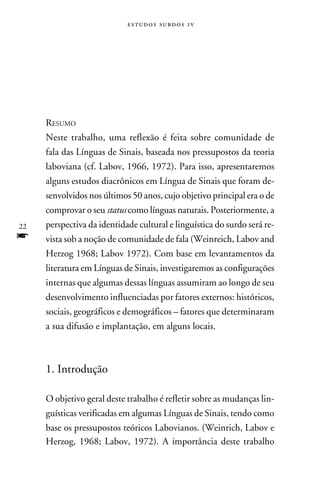 e s t u d o s s u rd o s 1 v




     Resumo
     Neste trabalho, uma reflexão é feita sobre comunidade de
     fala das Línguas de Sinais, baseada nos pressupostos da teoria
     laboviana (cf. Labov, 1966, 1972). Para isso, apresentaremos
     alguns estudos diacrônicos em Língua de Sinais que foram de-
     senvolvidos nos últimos 50 anos, cujo objetivo principal era o de
     comprovar o seu status como línguas naturais. Posteriormente, a
22   perspectiva da identidade cultural e linguística do surdo será re-
f    vista sob a noção de comunidade de fala (Weinreich, Labov and
     Herzog 1968; Labov 1972). Com base em levantamentos da
     literatura em Línguas de Sinais, investigaremos as configurações
     internas que algumas dessas línguas assumiram ao longo de seu
     desenvolvimento influenciadas por fatores externos: históricos,
     sociais, geográficos e demográficos – fatores que determinaram
     a sua difusão e implantação, em alguns locais.



     1. Introdução

     O objetivo geral deste trabalho é refletir sobre as mudanças lin-
     guísticas verificadas em algumas Línguas de Sinais, tendo como
     base os pressupostos teóricos Labovianos. (Weinrich, Labov e
     Herzog, 1968; Labov, 1972). A importância deste trabalho
 