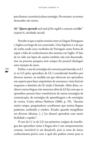 e s t u d o s s u rd o s 1 v



      para ilustrar a ocorrência dessa estratégia. No entanto, os termos
      destacados são outros.

      (4) “Quero aprende and stud of the english a comunic and ler.”
      (sujeito 6, atividade inicial)

          Percebe-se que o sujeito transita entre as Línguas Portuguesa
      e Inglesa ao longo de seu enunciado. Uma hipótese é a de que
      ele tenha usado esses vocábulos do Português como forma de
      suprir a falta de conhecimento dos mesmos em Inglês. O fato
      de ter sido um lapso do sujeito também não está descartado,
      mas na presente pesquisa nem sempre foi possível distinguir
      uma situação da outra.
220       Enfim, o uso de estratégias de comunicação baseadas na L1
f     (e na L2) pelos aprendizes de LE é considerado benéfico por
      diversos autores, na medida em que oferecem aos aprendizes
      um suporte para fazer empréstimo de estruturas e itens lexicais
      enquanto o domínio da LE ainda é limitado. Além disso, co-
      nhecer outras línguas não-maternas além da LE faz com que os
      aprendizes possam fazer transferência de outras estratégias de
      comunicação, de estratégias de aprendizagem e de estratégias
      de escrita. Como afirma Hufeisen (2006, p. 59), “durante
      muito tempo, pesquisadores acreditaram que muitas línguas
      poderiam confundir o cérebro. Errado: quando mergulham
      em diversos idiomas, [...] [os alunos] aprendem com maior
      facilidade e rapidez”.
          O uso da L1 (e da L2) nos primeiros estágios de interlín-
      gua dos aprendizes rumo à língua-alvo é um comportamento
      comum, inevitável (e até desejável), pois se trata do único
      conhecimento prévio com o qual eles podem contar para se
 
