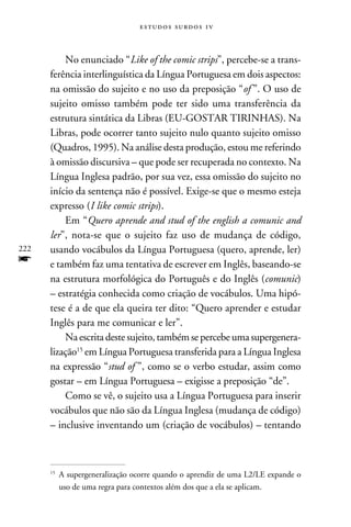 e s t u d o s s u rd o s 1 v



          No enunciado “Like of the comic strips”, percebe-se a trans-
      ferência interlinguística da Língua Portuguesa em dois aspectos:
      na omissão do sujeito e no uso da preposição “of ”. O uso de
      sujeito omisso também pode ter sido uma transferência da
      estrutura sintática da Libras (EU-GOSTAR TIRINHAS). Na
      Libras, pode ocorrer tanto sujeito nulo quanto sujeito omisso
      (Quadros, 1995). Na análise desta produção, estou me referindo
      à omissão discursiva – que pode ser recuperada no contexto. Na
      Língua Inglesa padrão, por sua vez, essa omissão do sujeito no
      início da sentença não é possível. Exige-se que o mesmo esteja
      expresso (I like comic strips).
          Em “Quero aprende and stud of the english a comunic and
      ler”, nota-se que o sujeito faz uso de mudança de código,
222   usando vocábulos da Língua Portuguesa (quero, aprende, ler)
f     e também faz uma tentativa de escrever em Inglês, baseando-se
      na estrutura morfológica do Português e do Inglês (comunic)
      – estratégia conhecida como criação de vocábulos. Uma hipó-
      tese é a de que ela queira ter dito: “Quero aprender e estudar
      Inglês para me comunicar e ler”.
          Na escrita deste sujeito, também se percebe uma supergenera-
      lização15 em Língua Portuguesa transferida para a Língua Inglesa
      na expressão “stud of ”, como se o verbo estudar, assim como
      gostar – em Língua Portuguesa – exigisse a preposição “de”.
          Como se vê, o sujeito usa a Língua Portuguesa para inserir
      vocábulos que não são da Língua Inglesa (mudança de código)
      – inclusive inventando um (criação de vocábulos) – tentando



       	A supergeneralização ocorre quando o aprendiz de uma L2/LE expande o
      15


        uso de uma regra para contextos além dos que a ela se aplicam.
 