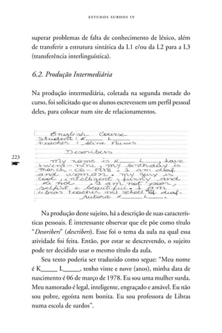 e s t u d o s s u rd o s 1 v



      superar problemas de falta de conhecimento de léxico, além
      de transferir a estrutura sintática da L1 e/ou da L2 para a L3
      (transferência interlinguística).

      6.2. Produção Intermediária

      Na produção intermediária, coletada na segunda metade do
      curso, foi solicitado que os alunos escrevessem um perfil pessoal
      deles, para colocar num site de relacionamentos.




223
f


          Na produção deste sujeito, há a descrição de suas caracterís-
      ticas pessoais. É interessante observar que ele põe como título
      “Desoribers” (describers). Esse foi o tema da aula na qual essa
      atividade foi feita. Então, por estar se descrevendo, o sujeito
      pode ter decidido usar o mesmo título da aula.
          Seu texto poderia ser traduzido como segue: “Meu nome
      é K_____ L_____, tenho vinte e nove (anos), minha data de
      nascimento é 06 de março de 1978. Eu sou uma mulher surda.
      Meu namorado é legal, inteligente, engraçado e amável. Eu não
      sou pobre, egoísta nem bonita. Eu sou professora de Libras
      numa escola de surdos”.
 