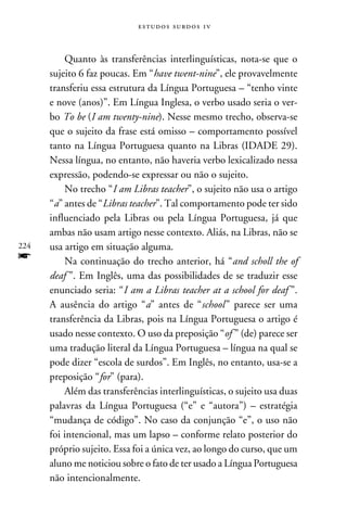 e s t u d o s s u rd o s 1 v



          Quanto às transferências interlinguísticas, nota-se que o
      sujeito 6 faz poucas. Em “have twent-nine”, ele provavelmente
      transferiu essa estrutura da Língua Portuguesa – “tenho vinte
      e nove (anos)”. Em Língua Inglesa, o verbo usado seria o ver-
      bo To be (I am twenty-nine). Nesse mesmo trecho, observa-se
      que o sujeito da frase está omisso – comportamento possível
      tanto na Língua Portuguesa quanto na Libras (IDADE 29).
      Nessa língua, no entanto, não haveria verbo lexicalizado nessa
      expressão, podendo-se expressar ou não o sujeito.
          No trecho “I am Libras teacher”, o sujeito não usa o artigo
      “a” antes de “Libras teacher”. Tal comportamento pode ter sido
      influenciado pela Libras ou pela Língua Portuguesa, já que
      ambas não usam artigo nesse contexto. Aliás, na Libras, não se
224   usa artigo em situação alguma.
f         Na continuação do trecho anterior, há “and scholl the of
      deaf ”. Em Inglês, uma das possibilidades de se traduzir esse
      enunciado seria: “I am a Libras teacher at a school for deaf ”.
      A ausência do artigo “a” antes de “school ” parece ser uma
      transferência da Libras, pois na Língua Portuguesa o artigo é
      usado nesse contexto. O uso da preposição “of ” (de) parece ser
      uma tradução literal da Língua Portuguesa – língua na qual se
      pode dizer “escola de surdos”. Em Inglês, no entanto, usa-se a
      preposição “for” (para).
          Além das transferências interlinguísticas, o sujeito usa duas
      palavras da Língua Portuguesa (“e” e “autora”) – estratégia
      “mudança de código”. No caso da conjunção “e”, o uso não
      foi intencional, mas um lapso – conforme relato posterior do
      próprio sujeito. Essa foi a única vez, ao longo do curso, que um
      aluno me noticiou sobre o fato de ter usado a Língua Portuguesa
      não intencionalmente.
 