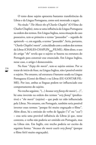 e s t u d o s s u rd o s 1 v



           O texto desse sujeito apresenta bastantes transferências da
      Libras e da Língua Portuguesa, como será mostrado a seguir.
           No título “The Movie the of Charles Chaplin” (O Filme do
      Charles Chaplin), nota-se uma influência da Língua Portuguesa
      na ordem dos termos. Em Língua Inglesa, nessa situação de caso
      possessivo, tem-se primeiro o termo “possuidor” – seguido de
      apóstrofe – e, em seguida, o termo “possuído”. Seria, portanto,
      “Charles Chaplin’s movie”, coincidindo com a ordem dos termos
      da Libras (CHALES-CHAPLINsinal FILME). Além disso, o uso
      do artigo “the” revela que o sujeito se baseou na estrutura do
      Português para construir esse enunciado. Em Língua Inglesa,
      nesse caso, o artigo é desnecessário.
           Na frase “Enjoy the movie”, tem-se sujeito omisso. Por se
226
f     tratar de início de frase, na Língua Inglesa, não é possível omitir
      o sujeito. No entanto, tal estrutura é bastante usada na Língua
      Portuguesa (Gostei do filme) e na Libras (EU-GOSTAR FIL-
      ME). Por isso, ambas as línguas podem ter influenciado esse
      comportamento do sujeito.
           No trecho seguinte, “(...) because very funny the movie (…)”,
      há uma inversão na ordem dos termos “very funny” (predica-
      tivo) e “the movie” (sujeito) – que pode ter sido influenciada
      pela Libras. No entanto, em Português, também seria possível
      inverter esses termos: “porque foi muito engraçado o filme”.
      Além disso, há a omissão do verbo de ligação (“is” ou “was”)
      – essa seria uma provável influência da Libras já que, nesse
      contexto, o verbo não poderia ser omitido em Português, mas
      na Libras sim. Em Inglês, este trecho poderia ser escrito da
      seguinte forma: “because the movie was/is very funny” (porque
      o filme foi/é muito engraçado).
 