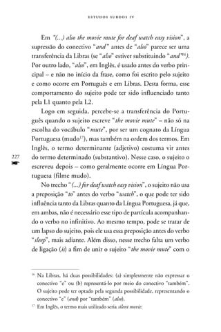 e s t u d o s s u rd o s 1 v



          Em “(...) also the movie mute for deaf watch easy vision”, a
      supressão do conectivo “and ” antes de “also” parece ser uma
      transferência da Libras (se “also” estiver substituindo “and”16).
      Por outro lado, “also”, em Inglês, é usado antes do verbo prin-
      cipal – e não no início da frase, como foi escrito pelo sujeito
      e como ocorre em Português e em Libras. Desta forma, esse
      comportamento do sujeito pode ter sido influenciado tanto
      pela L1 quanto pela L2.
          Logo em seguida, percebe-se a transferência do Portu-
      guês quando o sujeito escreve “the movie mute” – não só na
      escolha do vocábulo “mute”, por ser um cognato da Língua
      Portuguesa (mudo17), mas também na ordem dos termos. Em
      Inglês, o termo determinante (adjetivo) costuma vir antes
227   do termo determinado (substantivo). Nesse caso, o sujeito o
f     escreveu depois – como geralmente ocorre em Língua Por-
      tuguesa (filme mudo).
          No trecho “(...) for deaf watch easy vision”, o sujeito não usa
      a preposição “to” antes do verbo “watch”, o que pode ter sido
      influência tanto da Libras quanto da Língua Portuguesa, já que,
      em ambas, não é necessário esse tipo de partícula acompanhan-
      do o verbo no infinitivo. Ao mesmo tempo, pode se tratar de
      um lapso do sujeito, pois ele usa essa preposição antes do verbo
      “sleep”, mais adiante. Além disso, nesse trecho falta um verbo
      de ligação (is) a fim de unir o sujeito “the movie mute” com o


      16
         	Na Libras, há duas possibilidades: (a) simplesmente não expressar o
           conectivo “e” ou (b) representá-lo por meio do conectivo “também”.
           O sujeito pode ter optado pela segunda possibilidade, representando o
           conectivo “e” (and) por “também” (also).
      17
         	 Em Inglês, o termo mais utilizado seria silent movie.
 