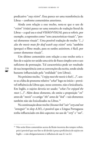 e s t u d o s s u rd o s 1 v



      predicativo “easy vision”. Essa parece ser uma transferência da
      Libras – conforme comentários anteriores.
           Ainda com relação a esse trecho, nota-se que o uso de
      “vision” (visão) parece ser uma tentativa de tradução literal da
      Libras – a qual usa o sinal VISÃO/VISUAL para se referir, por
      exemplo, a expressões como “tem características visuais”, “pos-
      sui elementos visuais”. Uma possível tradução do trecho “(...)
      also the movie mute for deaf watch easy vision” seria “também
      (porque) o filme mudo, para os surdos assistirem, é fácil, por
      conter elementos visuais”.
           Um último comentário com relação a esse trecho seria o
      fato de o sujeito ter unido uma série de frases simples sem o uso
      suficiente de pontuação. Tal característica pode ser resultado
228   de sua inexperiência com as convenções da escrita, sendo ainda
f     bastante influenciado pela “oralidade” (em Libras).
           No próximo trecho, “I enjoy most the movie is bed (...)”, sen-
      te-se a falta do pronome relativo “what” logo no início – prová-
      vel influência da Libras que, nesse contexto, não o lexicalizaria.
      Em Inglês, o sujeito deveria ter usado: “what I’ve enjoyed the
      most (...)”. Além desse elemento, ele omite a preposição “on”
      antes de “movie” e o artigo “the” antes de “bed” – tais elementos
      também não são lexicalizados na Libras.18
           Na continuação desse trecho (because bed “cair” very and not
      “conseguir” to sleep A.M.), é possível que a Língua Portuguesa
      tenha influenciado em dois aspectos: no uso de “very” e “not”.



      18
           	Não serão feitos comentários acerca da flexão incorreta dos tempos verbais,
            pois é provável que esse fato se dê devido à pouca proficiência do sujeito em
            Inglês – e não obrigatoriamente à influência de suas L1 ou L2.
 