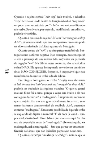 e s t u d o s s u rd o s 1 v



      Quando o sujeito escreve “cair very” (cair muito), o advérbio
      “very” deveria ser usado dentro da locução adverbial “very much”
      ou poderia ser substituído por “a lot” – pois está modificando
      um verbo. Se estivesse, por exemplo, modificando um adjetivo,
      poderia vir sozinho.
          Quanto à omissão do sujeito “he”, em “not conseguir to sleep
      A.M.”, já foi comentado que esse comportamento tanto pode
      ter sido transferência da Libras quanto do Português.
          Quanto ao uso do “not”, o sujeito parece transferir do Por-
      tuguês o uso da forma negativa (não consegue, não conseguiu)
      – sem a presença de um auxiliar (do, did) antes da partícula
      de negação “not”. Na Libras, nesse contexto, não se lexicaliza
      o sinal NÃO. Ele aparece incorporado ao verbo em um único
229
f     sinal: NÃO-CONSEGUIR. Portanto, é improvável que essa
      transferência do sujeito tenha sido da Libras.
          Em Língua Portuguesa, o trecho “I enjoy most the movie
      is bed, because bed ‘cair’ very and not ‘conseguir’ to sleep A.M.”
      poderia ser traduzido da seguinte maneira: “O que eu gostei
      mais no filme foi a cama, porque a cama caía muito e ele não
      conseguiu dormir até a madrugada”. É importante comentar
      que o sujeito faz um uso gramaticalmente incorreto, mas
      semanticamente compreensível do vocábulo A.M., querendo
      expressar “madrugada”. Uma outra possibilidade é que ele tenha
      se esquecido de digitar o numeral “1” da hora (1 a.m.) – que,
      por sinal, é o título do filme. Mas o que se ressalta aqui é o não
      uso de preposição antes de “madrugada” (de madrugada, na
      madrugada, até a madrugada) – fato que parece ser uma trans-
      ferência da Libras, que não lexicaliza preposição nesse caso.
          Quanto à estratégia “mudança de código”, nota-se que o
 
