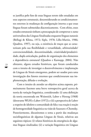 e s t u d o s s u rd o s 1 v



     se justifica pelo fato de essas línguas terem sido estudadas em
     seus aspectos estruturais, desconsiderando os condicionamen-
     tos externos às mudanças da configuração interna a que essas
     línguas foram submetidas diacronicamente. Com efeito, esses
     estudos estruturais tinham a preocupação de comprovar o status
     universalista das Línguas Sinalizadas enquanto línguas naturais
     (Bellugi  Klima, 1972; Siple, 1978; Lillo-Martin, 1986;
     Quadros, 1997), ou seja, a existência de traços que as carac-
     terizam pela sua flexibilidade e versatilidade, arbitrariedade/
     convencionalidade, descontinuidade, criatividade/produtivi-
     dade, dupla articulação, padrão de organização dos elementos
     e dependência estrutural (Quadros e Karnopp, 2004). Não
23   obstante, alguns estudos históricos, que foram conduzidos
f    com o intuito de investigar o desenvolvimento e implantação
     de Línguas de Sinais emergentes, podem ser usados para uma
     investigação dos fatores externos que condicionaram sua im-
     plementação, difusão e evolução.
         Com o intuito de atender ao objetivo acima exposto, pri-
     meiramente fazemos uma breve retrospectiva geral acerca da
     teoria da variação linguística, considerando: (i) uma definição
     da teoria encontrada em Weinreich, Labov e Herzog (1968)
     (doravante WLH) e Labov (1972); e (ii) a perspectiva de Labov
     a respeito de idioleto e comunidade de fala e sua reação à noção
     de homogeneidade linguística na visão de Saussure e Chomsky.
     Posteriormente, discutiremos o tema a partir das mudanças
     sociolinguísticas de algumas Línguas de Sinais, relativas aos
     seguintes tópicos: (i) relatos históricos da emergência de algu-
     mas línguas sinalizadas; (ii) a variação linguística em Línguas
 