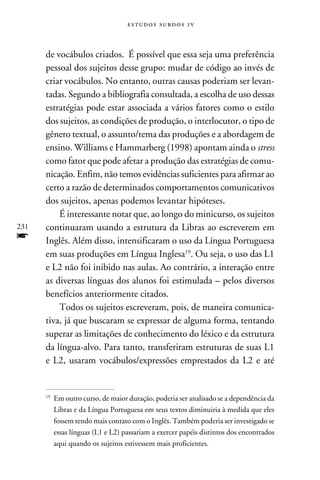 e s t u d o s s u rd o s 1 v



      de vocábulos criados. É possível que essa seja uma preferência
      pessoal dos sujeitos desse grupo: mudar de código ao invés de
      criar vocábulos. No entanto, outras causas poderiam ser levan-
      tadas. Segundo a bibliografia consultada, a escolha de uso dessas
      estratégias pode estar associada a vários fatores como o estilo
      dos sujeitos, as condições de produção, o interlocutor, o tipo de
      gênero textual, o assunto/tema das produções e a abordagem de
      ensino. Williams e Hammarberg (1998) apontam ainda o stress
      como fator que pode afetar a produção das estratégias de comu-
      nicação. Enfim, não temos evidências suficientes para afirmar ao
      certo a razão de determinados comportamentos comunicativos
      dos sujeitos, apenas podemos levantar hipóteses.
          É interessante notar que, ao longo do minicurso, os sujeitos
231   continuaram usando a estrutura da Libras ao escreverem em
f     Inglês. Além disso, intensificaram o uso da Língua Portuguesa
      em suas produções em Língua Inglesa19. Ou seja, o uso das L1
      e L2 não foi inibido nas aulas. Ao contrário, a interação entre
      as diversas línguas dos alunos foi estimulada – pelos diversos
      benefícios anteriormente citados.
          Todos os sujeitos escreveram, pois, de maneira comunica-
      tiva, já que buscaram se expressar de alguma forma, tentando
      superar as limitações de conhecimento do léxico e da estrutura
      da língua-alvo. Para tanto, transferiram estruturas de suas L1
      e L2, usaram vocábulos/expressões emprestados da L2 e até


      19
           	 Em outro curso, de maior duração, poderia ser analisado se a dependência da
             Libras e da Língua Portuguesa em seus textos diminuiria à medida que eles
             fossem tendo mais contato com o Inglês. Também poderia ser investigado se
             essas línguas (L1 e L2) passariam a exercer papéis distintos dos encontrados
             aqui quando os sujeitos estivessem mais proficientes.
 