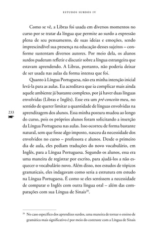 e s t u d o s s u rd o s 1 v



          Como se vê, a Libras foi usada em diversos momentos no
      curso por se tratar da língua que permite ao surdo a expressão
      plena de seu pensamento, de suas ideias e emoções, sendo
      imprescindível sua presença na educação desses sujeitos – con-
      forme sustentam diversos autores. Por meio dela, os alunos
      surdos puderam refletir e discutir sobre a língua estrangeira que
      estavam aprendendo. A Libras, portanto, não poderia deixar
      de ser usada nas aulas da forma intensa que foi.
          Quanto à Língua Portuguesa, não era minha intenção inicial
      levá-la para as aulas. Eu acreditava que ia complicar mais ainda
      aquele ambiente já bastante complexo, por já haver duas línguas
      envolvidas (Libras e Inglês). Esse era um pré-conceito meu, no
      sentido de querer limitar a quantidade de línguas envolvidas na
233   aprendizagem dos alunos. Essa minha postura mudou ao longo
f     do curso, pois os próprios alunos foram solicitando a inserção
      da Língua Portuguesa nas aulas. Isso ocorreu de forma bastante
      natural, sem que fosse algo imposto, nasceu da necessidade dos
      envolvidos no curso – professora e alunos. Desde o primeiro
      dia de aula, eles pediam traduções do novo vocabulário, em
      Inglês, para a Língua Portuguesa. Segundo os alunos, essa era
      uma maneira de registrar por escrito, para ajudá-los a não es-
      quecer o vocabulário novo. Além disso, nos estudos de tópicos
      gramaticais, eles indagavam como seria a estrutura em estudo
      na Língua Portuguesa. É como se eles sentissem a necessidade
      de comparar o Inglês com outra língua oral – além das com-
      parações com sua Língua de Sinais20.



      20
           	No caso específico dos aprendizes surdos, uma maneira de tornar o ensino de
            gramática mais significativo é por meio do contraste com a Língua de Sinais
 