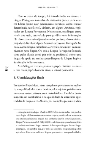 e s t u d o s s u rd o s 1 v



          Com o passar do tempo, fui introduzindo, eu mesma, a
      Língua Portuguesa nas aulas. As instruções que eu dava a eles
      em Libras (como usar determinada estrutura, como realizar
      determinada tarefa etc.), vinham, em alguns handouts, regis-
      tradas em Língua Portuguesa. Nesses casos, essa língua estava
      sendo um meio, um veículo para partilhar uma informação.
      Ela não estava sendo objeto de estudo, por isso, não considerei
      prejudicial distribuir alguns handouts escritos em Português. Na
      nossa comunicação extraclasse, às vezes também nos comuni-
      cávamos nessa língua. Ou seja, a Língua Portuguesa foi usada
      tanto pelos alunos como por mim (a professora) como uma
      língua de apoio no ensino-aprendizagem da Língua Inglesa.
      Sua função foi instrumental.
234
          As três línguas tiveram, portanto, papéis distintos nas aulas
f     – mas todos papéis bastante ativos e interdependentes.

      8. Considerações finais

      Em termos linguísticos, nesta pesquisa se percebeu uma melho-
      ria na qualidade dos textos escritos pelos sujeitos, pois foram se
      tornando mais criativos e com mais detalhes. Também houve
      aumento no vocabulário e na quantidade de estruturas apre-
      endidas da língua-alvo. Alunos, por exemplo, que na atividade


        – estratégia sustentada por Quadros (1997). Em nossas aulas, esse paralelo
        entre Inglês e Libras era constantemente traçado, motivando os alunos não
        só a relacionarem as duas línguas, mas também a fazerem comparações com a
        Língua Portuguesa, sua L2. Ridd (2000) – referindo-se a aprendizes ouvintes
        – também considera a língua materna útil na aprendizagem de uma língua
        estrangeira. Ele acredita que, por meio do contrate, os aprendizes podem
        aprender a diferenciar melhor as línguas, por conhecer suas peculiaridades.
 