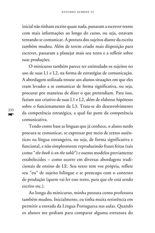 e s t u d o s s u rd o s 1 v



      inicial não tinham escrito quase nada, passaram a escrever textos
      com mais informações ao longo do curso, ou seja, estavam
      tentando se comunicar. A postura dos sujeitos diante da escrita
      também mudou. Além de terem criado mais disposição para
      escrever, passaram a planejar mais seu texto e a refletir sobre
      suas produções.
          O minicurso também parece ter estimulado os sujeitos no
      uso de suas L1 e L2, na forma de estratégias de comunicação.
      A abordagem utilizada trouxe aos alunos situações em que eles
      eram levados a se comunicar de forma significativa, ou seja,
      procurar por maneiras de dizer o que pretendiam. Para isso,
      faziam uso criativo de suas L1 e L2, além de elaborar hipóteses
      sobre o funcionamento da L3. Trata-se do desenvolvimento
235
f     da competência estratégica, a qual faz parte da competência
      comunicativa.
          Tendo como base as línguas que já conhece, o aluno surdo
      procura se comunicar, se expressar por meio de textos autên-
      ticos na língua estrangeira, ou seja, de forma significativa e
      funcional, e não simplesmente reproduzindo frases feitas (tais
      como “the book is on the table”) e outros modelos previamente
      estabelecidos – como ocorre em diversas abordagens tradi-
      cionais de ensino de LE. Seu texto tem voz própria, reflete
      seu “eu” de sujeito bilíngue e se preocupa com o contexto
      de produção (quem vai ler esse texto, para que ele está sendo
      escrito etc.).
          Ao longo do minicurso, minha postura como professora
      também mudou. Inicialmente, eu tinha muita resistência em
      permitir a entrada da Língua Portuguesa nas aulas. Quando
      os alunos me pediam para comparar alguma estrutura do
 