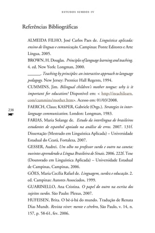 e s t u d o s s u rd o s 1 v



      Referências Bibliográficas

        ALMEIDA FILHO, José Carlos Paes de. Linguística aplicada:
        ensino de línguas e comunicação. Campinas: Ponte Editores e Arte
        Língua, 2005.
        BROWN, H. Douglas. Principles of language learning and teaching.
        4. ed. New York: Longman, 2000.
        ______. Teaching by principles: an interactive approach to language
        pedagogy. New Jersey: Prentice Hall Regents, 1994.
        CUMMINS, Jim. Bilingual children’s mother tongue: why is it
        important for education? Disponível em:  http://iteachilearn.
        com/cummins/mother.htm. Acesso em: 01/03/2008.
        FAERCH, Claus; KASPER, Gabriele (Orgs.). Strategies in inter-
238
f       language communication. London: Longman, 1983.
        FARIAS, Maria Solange de. Estudo da interlíngua de brasileiros
        estudantes de espanhol apoiado na análise de erros. 2007. 131f.
        Dissertação (Mestrado em Linguística Aplicada) – Universidade
        Estadual do Ceará, Fortaleza, 2007.
        GESSER, Audrei. Um olho no professor surdo e outro na caneta:
        ouvintes aprendendo a Língua Brasileira de Sinais. 2006. 222f. Tese
        (Doutorado em Linguística Aplicada) – Universidade Estadual
        de Campinas, Campinas, 2006.
        GÓES, Maria Cecília Rafael de. Linguagem, surdez e educação. 2.
        ed. Campinas: Autores Associados, 1999.
        GUARINELLO, Ana Cristina. O papel do outro na escrita dos
        sujeitos surdos. São Paulo: Plexus, 2007.
        HUFEISEN, Brita. O bê-á-bá do mundo. Tradução de Renata
        Dias Mundt. Revista viver: mente e cérebro, São Paulo, v. 14, n.
        157, p. 58-61, fev. 2006.
 