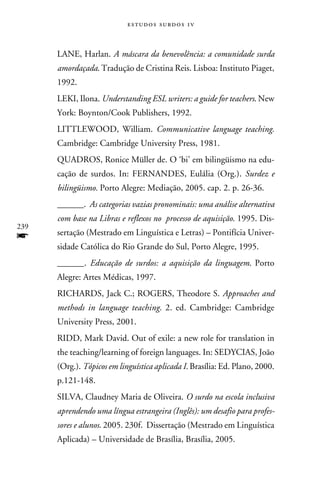 e s t u d o s s u rd o s 1 v



      LANE, Harlan. A máscara da benevolência: a comunidade surda
      amordaçada. Tradução de Cristina Reis. Lisboa: Instituto Piaget,
      1992.
      LEKI, Ilona. Understanding ESL writers: a guide for teachers. New
      York: Boynton/Cook Publishers, 1992.
      LITTLEWOOD, William. Communicative language teaching.
      Cambridge: Cambridge University Press, 1981.
      QUADROS, Ronice Müller de. O ‘bi’ em bilingüismo na edu-
      cação de surdos. In: FERNANDES, Eulália (Org.). Surdez e
      bilingüismo. Porto Alegre: Mediação, 2005. cap. 2. p. 26-36.
      ______. As categorias vazias pronominais: uma análise alternativa
      com base na Libras e reflexos no processo de aquisição. 1995. Dis-
239
f     sertação (Mestrado em Linguística e Letras) – Pontifícia Univer-
      sidade Católica do Rio Grande do Sul, Porto Alegre, 1995.
      ______. Educação de surdos: a aquisição da linguagem. Porto
      Alegre: Artes Médicas, 1997.
      RICHARDS, Jack C.; ROGERS, Theodore S. Approaches and
      methods in language teaching. 2. ed. Cambridge: Cambridge
      University Press, 2001.
      RIDD, Mark David. Out of exile: a new role for translation in
      the teaching/learning of foreign languages. In: SEDYCIAS, João
      (Org.). Tópicos em linguística aplicada I. Brasília: Ed. Plano, 2000.
      p.121-148.
      SILVA, Claudney Maria de Oliveira. O surdo na escola inclusiva
      aprendendo uma língua estrangeira (Inglês): um desafio para profes-
      sores e alunos. 2005. 230f. Dissertação (Mestrado em Linguística
      Aplicada) – Universidade de Brasília, Brasília, 2005.
 