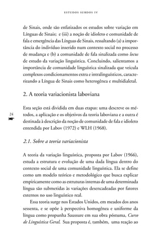 e s t u d o s s u rd o s 1 v



     de Sinais, onde são enfatizados os estudos sobre variação em
     Línguas de Sinais; e (iii) a noção de idioleto e comunidade de
     fala e emergência das Línguas de Sinais, ressaltando (a) a impor-
     tância do indivíduo inserido num contexto social no processo
     de mudança e (b) a comunidade de fala sinalizada como locus
     de estudo da variação linguística. Concluindo, salientamos a
     importância de comunidade linguística sinalizada que veicula
     complexos condicionamentos extra e intralinguísticos, caracte-
     rizando a Língua de Sinais como heterogênea e multidialetal.

     2. A teoria variacionista laboviana

     Esta seção está dividida em duas etapas: uma descreve os mé-
24   todos, a aplicação e os objetivos da teoria laboviana e a outra é
f    destinada à descrição da noção de comunidade de fala e idioleto
     entendida por Labov (1972) e WLH (1968).

     2.1. Sobre a teoria variacionista

     A teoria da variação linguística, proposta por Labov (1966),
     estuda a estrutura e evolução de uma dada língua dentro do
     contexto social de uma comunidade linguística. Ela se define
     como um modelo teórico e metodológico que busca explicar
     empiricamente como as estruturas internas de uma determinada
     língua são submetidas às variações desencadeadas por fatores
     externos no uso linguístico real.
         Essa teoria surge nos Estados Unidos, em meados dos anos
     sessenta, e se opõe à perspectiva homogênea e uniforme da
     língua como propunha Saussure em sua obra póstuma, Curso
     de Linguística Geral. Sua proposta é, também, uma reação ao
 