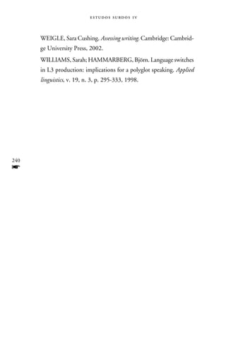 e s t u d o s s u rd o s 1 v



      WEIGLE, Sara Cushing. Assessing writing. Cambridge: Cambrid-
      ge University Press, 2002.
      WILLIAMS, Sarah; HAMMARBERG, Björn. Language switches
      in L3 production: implications for a polyglot speaking. Applied
      linguistics, v. 19, n. 3, p. 295-333, 1998.




240
f
 