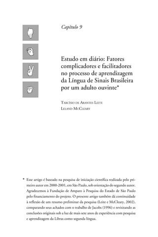 Capítulo 9




                           Estudo em diário: Fatores
                           complicadores e facilitadores
                           no processo de aprendizagem
                           da Língua de Sinais Brasileira
                           por um adulto ouvinte*

                           Tarcísio de Arantes Leite
                           Leland McCleary




*	 Esse artigo é baseado na pesquisa de iniciação científica realizada pelo pri-
   meiro autor em 2000-2001, em São Paulo, sob orientação do segundo autor.
   Agradecemos à Fundação de Amparo à Pesquisa do Estado de São Paulo
   pelo financiamento do projeto. O presente artigo também dá continuidade
   à reflexão de um resumo preliminar da pesquisa (Leite e McCleary, 2002),
   comparando seus achados com o trabalho de Jacobs (1996) e revisitando as
   conclusões originais sob a luz de mais sete anos de experiência com pesquisa
   e aprendizagem da Libras como segunda língua.
 