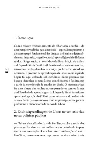 e s t u d o s s u rd o s 1 v




      1. Introdução

      Com o recente redirecionamento do olhar sobre a surdez – de
      uma perspectiva clínica para uma social – especialistas passaram a
      destacar o papel fundamental das Línguas de Sinais no desenvol-
      vimento linguístico, cognitivo, social e psicológico de indivíduos
      surdos. Surge, então, a necessidade de disseminação do ensino
      da Língua de Sinais Brasileira (Libras) em diversos setores sociais,
242   tais como a escola, a família e os serviços públicos. Em vista dessa
f     demanda, o processo de aprendizagem da Libras como segunda
      língua foi aqui colocado sob escrutínio, numa pesquisa que
      buscou identificar os seus fatores complicadores e facilitadores
      a partir da metodologia de estudos em diário. O presente artigo
      faz uma síntese dos resultados, comparando-os com os fatores
      de dificuldade de aprendizagem da Língua de Sinais Americana
      apresentados por Jacobs (1996), e conclui destacando a relevância
      dessa reflexão para os alunos ouvintes e principalmente para os
      professores e elaboradores de cursos de Libras.

      2. Ensino/aprendizagem de Libras no contexto das
      novas políticas públicas

      As últimas duas décadas da vida familiar, escolar e social das
      pessoas surdas têm se constituído em um período de impor-
      tantes transformações. Com base em considerações éticas e
      filosóficas, bem como num corpo crescente de estudos cientí-
 