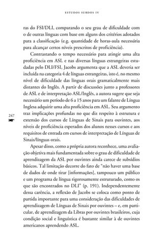 e s t u d o s s u rd o s 1 v



      ras do FSI/DLI, comparando o seu grau de dificuldade com
      o de outras línguas com base em alguns dos critérios adotados
      para a classificação (e.g. quantidade de horas-aula necessária
      para alcançar certos níveis prescritos de proficiência).
          Contrastando o tempo necessário para atingir uma alta
      proficiência em ASL e nas diversas línguas estrangeiras estu-
      dadas pelo DLI/FSI, Jacobs argumenta que a ASL deveria ser
      incluída na categoria 4 de línguas estrangeiras, isto é, no mesmo
      nível de dificuldade das línguas orais gramaticalmente mais
      distantes do Inglês. A partir de discussões junto a professores
      de ASL e de interpretação ASL/Inglês, a autora sugere que seja
      necessário um período de 6 a 15 anos para um falante de Língua
      Inglesa adquirir uma alta proficiência em ASL. Seu argumento
247
      traz implicações profundas no que diz respeito à estrutura e
f     extensão dos cursos de Línguas de Sinais para ouvintes, aos
      níveis de proficiência esperados dos alunos nesses cursos e aos
      requisitos de entrada em cursos de interpretação de Línguas de
      Sinais/línguas orais.
          Apesar disso, como a própria autora reconhece, uma avalia-
      ção objetiva mais fundamentada sobre o grau de dificuldade de
      aprendizagem da ASL por ouvintes ainda carece de subsídios
      básicos. Tal limitação decorre do fato de “não haver uma base
      de dados de onde tirar [informações], tampouco um público
      e um programa de língua rigorosamente estruturado, como os
      que são encontrados no DLI” (p. 191). Independentemente
      dessa carência, a reflexão de Jacobs se coloca como ponto de
      partida importante para uma consideração das dificuldades de
      aprendizagem de Línguas de Sinais por ouvintes – e, em parti-
      cular, de aprendizagem da Libras por ouvintes brasileiros, cuja
      condição social e linguística é bastante similar à de ouvintes
      americanos aprendendo ASL.
 