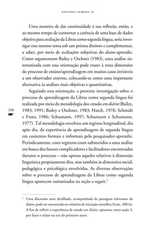 e s t u d o s s u rd o s 1 v



          Uma maneira de dar continuidade à sua reflexão, então, e
      ao mesmo tempo de contornar a carência de uma base de dados
      objetiva para avaliação da Libras como segunda língua, seria inves-
      tigar esse mesmo tema sob um prisma distinto e complementar,
      a saber, por meio de avaliações subjetivas do aluno-aprendiz.
      Como argumentam Bailey e Oschner (1983), uma análise sis-
      tematizada com essa orientação pode trazer à tona dimensões
      do processo de ensino/aprendizagem em muitos casos invisíveis
      a um observador externo, colocando-se como uma importante
      alternativa às análises mais objetivas e quantitativas.
          Seguindo essa orientação, a presente investigação sobre o
      processo de aprendizagem da Libras como segunda língua foi
      realizada por meio da metodologia dos estudos em diário (Bailey,
248   1983; 1991; Bailey e Oschner, 1983; Hatch, 1978; Schmidt
f     e Frota, 1986; Schumann, 1997; Schumann e Schumann,
      1977). Tal metodologia envolveu um registro longitudinal, dia
      após dia, da experiência de aprendizagem de segunda língua
      em contextos formais e informais pelo pesquisador-aprendiz.
      Periodicamente, esses registros eram submetidos a uma análise
      em busca dos fatores complicadores e facilitadores encontrados
      durante o processo – não apenas aqueles relativos à dimensão
      linguística propriamente dita, mas também às dimensões social,
      pedagógica e psicológica envolvidas. As diversas observações
      sobre o processo de aprendizagem da Libras como segunda
      língua aparecem sumarizadas na seção a seguir.


      	Uma discussão mais detalhada, acompanhada de passagens relevantes do
      


       diário, pode ser encontrada no relatório de iniciação científica (Leite, 2001a).
       A fim de refletir a experiência de estudo em diário, optamos, nesta seção 3,
       por fazer o relato na voz do primeiro autor.
 