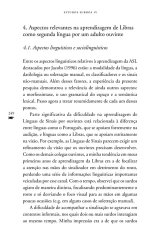 e s t u d o s s u rd o s 1 v



      4. Aspectos relevantes na aprendizagem de Libras
      como segunda língua por um adulto ouvinte

      4.1. Aspectos linguísticos e sociolinguísticos

      Entre os aspectos linguísticos relativos à aprendizagem da ASL
      destacados por Jacobs (1996) estão: a modalidade da língua, a
      datilologia ou soletração manual, os classificadores e os sinais
      não-manuais. Além desses fatores, a experiência da presente
      pesquisa demonstrou a relevância de ainda outros aspectos:
      a morfossintaxe, o uso gramatical do espaço e a semântica
      lexical. Passo agora a tratar resumidamente de cada um desses
      pontos.
249       Parte significativa da dificuldade na aprendizagem de
f     Línguas de Sinais por ouvintes está relacionada à diferença
      entre línguas como o Português, que se apoiam fortemente na
      audição, e línguas como a Libras, que se apoiam estritamente
      na visão. Por exemplo, as Línguas de Sinais parecem exigir um
      refinamento da visão que os ouvintes precisam desenvolver.
      Como os demais colegas ouvintes, a minha tendência em meus
      primeiros anos de aprendizagem da Libras era a de focalizar
      a atenção nas mãos do sinalizador em detrimento do rosto,
      perdendo uma série de informações linguísticas importantes
      veiculadas por esse canal. Com o tempo, observei que os surdos
      agiam de maneira distinta, focalizando predominantemente o
      rosto e só desviando o foco visual para as mãos em algumas
      poucas ocasiões (e.g. em alguns casos de soletração manual).
          A dificuldade de acompanhar a sinalização se agravava em
      contextos informais, nos quais dois ou mais surdos interagiam
      ao mesmo tempo. Minha impressão era a de que os surdos
 