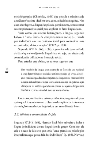 e s t u d o s s u rd o s 1 v



     modelo gerativo (Chomsky, 1965) que postula a existência de
     um falante/ouvinte ideal em uma comunidade homogênea. Nas
     duas abordagens, a língua é explicada por si mesma, sem recorrer
     ao comportamento social para explicar os fatos linguísticos.
         Vista como um sistema heterogêneo, a língua, segundo
     Labov, é “uma forma de comportamento social, [...] usada
     por indivíduos em um contexto social para comunicar suas
     necessidades, ideias, emoções” (1972, p. 183).
         Segundo WLH (1968, p. 34), a gramática da comunidade
     de fala é que é o objeto da linguística, ou seja, um sistema de
     comunicação utilizado na interação social.
         Para estudar esse objeto, os autores sugerem que

25         Um modelo de língua que acomode os fatos do uso variável
f          e seus determinantes sociais e estilísticos não só leva a descri-
           ções mais adequadas da competência linguística, mas também
           suscita naturalmente uma teoria da mudança linguística que
           ultrapassa os estéreis paradoxos contra os quais a linguística
           histórica vem lutando há mais de meio século.


         Com essa justificativa, cria-se, então, um programa de pes-
     quisa que foi montado com o objetivo de explicar os fenômenos
     de variação e mudanças linguísticas em suas diversas faces.

     2.2. Idioleto e comunidade de fala

     Segundo WLH (1968), Herman Paul foi o primeiro a isolar a
     língua do indivíduo do uso linguístico do grupo. Com isso, ele
     cria a noção de idioleto que seria “uma gramática psicológica
     internalizada que gera a fala dos indivíduos” (p. 105). Na visão
 