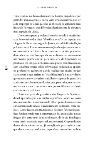 e s t u d o s s u rd o s 1 v



      visão resultou no desenvolvimento de hábitos prejudiciais por
      parte dos alunos ouvintes, que se viam sem alternativa a não ser
      a de empregar os sinais que eles conheciam na estrutura mais
      linear do Português, que difere significativamente da estrutura
      mais espacial da Libras.
          Um outro aspecto problemático relacionado à morfossin-
      taxe foi o ensino dos ditos “classificadores” – um aspecto das
      Línguas de Sinais que, segundo Jacobs, é de difícil assimilação
      pelos ouvintes. Embora o termo classificador seja corrente entre
      os professores de Libras, bem como entre muitos pesquisa-
      dores da área, vejo hoje que ele era utilizado nas aulas como
      um “termo guarda-chuva” para uma série de fenômenos da
      produção em Línguas de Sinais ainda pouco compreendidos.
251   Sem uma base teórica sólida sobre a qual pudessem se apoiar,
f     os professores acabavam dando explicações muito pouco
      claras sobre o que seriam os “classificadores”; e as atividades
      que supostamente deveriam trabalhar essa parte da gramática
      acabavam envolvendo produções que, para mim, ora se asse-
      melhavam a uma pantomima, ora pouco diferiam de sinais
      convencionais da Libras.
          Outra categoria da gramática das Línguas de Sinais de
      difícil aprendizagem em minha experiência foram os sinais
      não-manuais (i.e. movimentos do olhar, gestos bucais, acenos
      e movimentos de cabeça, direcionamento do tronco, entre ou-
      tros). Como Jacobs aponta, tais sinais possuem funções linguís-
      ticas fundamentais para a compreensão dos enunciados nessas
      línguas (i.e. estruturas de subordinação, distinção fonológica
      entre sinais, marcação aspectual, entre outras). O aprendizado
      desses sinais não-manuais, já complicado pela sutileza com
      que eles aparecem no discurso espontâneo dos surdos, acabou
 