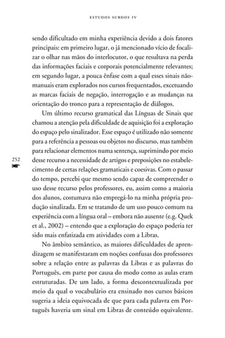 e s t u d o s s u rd o s 1 v



      sendo dificultado em minha experiência devido a dois fatores
      principais: em primeiro lugar, o já mencionado vício de focali-
      zar o olhar nas mãos do interlocutor, o que resultava na perda
      das informações faciais e corporais potencialmente relevantes;
      em segundo lugar, a pouca ênfase com a qual esses sinais não-
      manuais eram explorados nos cursos frequentados, excetuando
      as marcas faciais de negação, interrogação e as mudanças na
      orientação do tronco para a representação de diálogos.
          Um último recurso gramatical das Línguas de Sinais que
      chamou a atenção pela dificuldade de aquisição foi a exploração
      do espaço pelo sinalizador. Esse espaço é utilizado não somente
      para a referência a pessoas ou objetos no discurso, mas também
      para relacionar elementos numa sentença, suprimindo por meio
252   desse recurso a necessidade de artigos e preposições no estabele-
f     cimento de certas relações gramaticais e coesivas. Com o passar
      do tempo, percebi que mesmo sendo capaz de compreender o
      uso desse recurso pelos professores, eu, assim como a maioria
      dos alunos, costumava não empregá-lo na minha própria pro-
      dução sinalizada. Em se tratando de um uso pouco comum na
      experiência com a língua oral – embora não ausente (e.g. Quek
      et al., 2002) – entendo que a exploração do espaço poderia ter
      sido mais enfatizada em atividades com a Libras.
          No âmbito semântico, as maiores dificuldades de apren-
      dizagem se manifestaram em noções confusas dos professores
      sobre a relação entre as palavras da Libras e as palavras do
      Português, em parte por causa do modo como as aulas eram
      estruturadas. De um lado, a forma descontextualizada por
      meio da qual o vocabulário era ensinado nos cursos básicos
      sugeria a ideia equivocada de que para cada palavra em Por-
      tuguês haveria um sinal em Libras de conteúdo equivalente.
 
