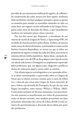 e s t u d o s s u rd o s 1 v



      providos de um instrumento habitual de registro, de reflexão e
      de compreensão das aulas, restava-nos duas opções, nenhuma
      delas satisfatória: não fazer qualquer anotação e apoiar-se apenas
      na memória para estudar os conteúdos ensinados na aula; ou
      então fazer um registro escrito utilizando-se da Língua Portu-
      guesa como meio de descrição da Libras, o que naturalmente
      resultava em anotações pouco claras e precisas.
           Em um dos cursos que frequentei, a introdução de um
      sistema de escrita de Línguas de Sinais, o Signwriting (SW), foi
      recebido de maneira positiva pelos alunos. Embora tal sistema
      ainda careça de desenvolvimento, constituindo-se numa escrita
      fonética bastante dispendiosa, ao menos no que se refere aos
      propósitos de registro e estudo das aulas de Libras, essa escrita se
254   mostrou útil em minha experiência. Apesar disso, a pesquisa de-
f     monstrou que o uso do SW ou de qualquer outro tipo de escrita
      em sala de aula (como o Português) era amplamente reprovado
      pelos professores, que, em alguns casos, chegavam a proibir os
      alunos de colocarem papel e caneta sobre as carteiras.
           Um último aspecto sociolinguístico a ser apontado refere-
      se às ideias estereotipadas e equivocadas sobre as Línguas de
      Sinais que os alunos ouvintes traziam para o curso de Libras
      (i.e. a ideia de que exista uma Língua de Sinais universal, de
      que a Libras seja derivada do Português, de que ela seja uma
      língua incompleta, entre outras) (Wilcox e Wilcox, 2005).
      Como pude constatar em diversos momentos, esses preconcei-
      tos não somente se manifestaram nas visões de praticamente
      todos os alunos ouvintes, mas também persistiram em fases
      já bastante adiantadas dos cursos de Libras devido à total au-
      sência de questionamento e discussão dessas ideias por parte
      dos professores.
 
