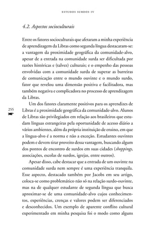 e s t u d o s s u rd o s 1 v



      4.2. Aspectos socioculturais

      Entre os fatores socioculturais que afetaram a minha experiência
      de aprendizagem da Libras como segunda língua destacaram-se:
      a vantagem da proximidade geográfica da comunidade-alvo,
      apesar de a entrada na comunidade surda ser dificultada por
      razões históricas e (talvez) culturais; e o empenho das pessoas
      envolvidas com a comunidade surda de superar as barreiras
      de comunicação entre o mundo ouvinte e o mundo surdo,
      fator que revelou uma dimensão positiva e facilitadora, mas
      também negativa e complicadora no processo de aprendizagem
      da Libras.
          Um dos fatores claramente positivos para os aprendizes de
255   Libras é a proximidade geográfica da comunidade-alvo. Alunos
f     de Libras são privilegiados em relação aos brasileiros que estu-
      dam línguas estrangeiras pela oportunidade de acesso diário a
      vários ambientes, além da própria instituição de ensino, em que
      a língua-alvo é a norma e não a exceção. Estudantes ouvintes
      podem e devem tirar proveito dessa vantagem, buscando algum
      dos pontos de encontro de surdos em suas cidades (shoppings,
      associações, escolas de surdos, igrejas, entre outros).
          Apesar disso, cabe destacar que a entrada de um ouvinte na
      comunidade surda nem sempre é uma experiência tranquila.
      Esse aspecto, destacado também por Jacobs em seu artigo,
      coloca-se como problemático não só na relação surdo-ouvinte,
      mas na de qualquer estudante de segunda língua que busca
      aproximar-se de uma comunidade-alvo cujos conhecimen-
      tos, experiências, crenças e valores podem ser diferenciados
      e desconhecidos. Um exemplo de aparente conflito cultural
      experimentado em minha pesquisa foi o modo como alguns
 