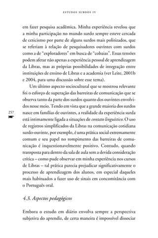 e s t u d o s s u rd o s 1 v



      em fazer pesquisa acadêmica. Minha experiência revelou que
      a minha participação no mundo surdo sempre esteve cercada
      de ceticismo por parte de alguns surdos mais politizados, que
      se referiam à relação de pesquisadores ouvintes com surdos
      como a de “exploradores” em busca de “cobaias”. Essas tensões
      podem afetar não apenas a experiência pessoal de aprendizagem
      da Libras, mas as próprias possibilidades de integração entre
      instituições de ensino de Libras e a academia (ver Leite, 2001b
      e 2004, para uma discussão sobre esse tema).
          Um último aspecto sociocultural que se mostrou relevante
      foi o esforço de superação das barreiras de comunicação que se
      observa tanto da parte dos surdos quanto dos ouvintes envolvi-
      dos nesse meio. Tendo em vista que a grande maioria dos surdos
257   nasce em famílias de ouvintes, a realidade da experiência surda
f     está intimamente ligada a situações de contato linguístico. O uso
      de registros simplificados da Libras na comunicação cotidiana
      surdo-ouvinte, por exemplo, é uma prática social extremamente
      comum e seu papel no rompimento das barreiras de comu-
      nicação é inquestionavelmente positivo. Contudo, quando
      transposta para dentro da sala de aula sem a devida consideração
      crítica – como pude observar em minha experiência nos cursos
      de Libras – tal prática parecia prejudicar significativamente o
      processo de aprendizagem dos alunos, em especial daqueles
      mais habituados a fazer uso de sinais em concomitância com
      o Português oral.

      4.3. Aspectos pedagógicos

      Embora o estudo em diário envolva sempre a perspectiva
      subjetiva do aprendiz, de certa maneira é impossível dissociar
 