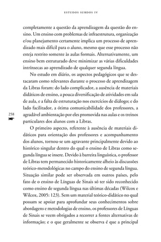 e s t u d o s s u rd o s 1 v



      completamente a questão da aprendizagem da questão do en-
      sino. Um ensino com problemas de infraestrutura, organização
      e/ou planejamento certamente implica um processo de apren-
      dizado mais difícil para o aluno, mesmo que esse processo não
      esteja restrito somente às aulas formais. Alternativamente, um
      ensino bem estruturado deve minimizar as várias dificuldades
      intrínsecas ao aprendizado de qualquer segunda língua.
          No estudo em diário, os aspectos pedagógicos que se des-
      tacaram como relevantes durante o processo de aprendizagem
      da Libras foram: do lado complicador, a ausência de materiais
      didáticos de ensino, a pouca diversificação de atividades em sala
      de aula, e a falta de estruturação nos exercícios de diálogo; e do
      lado facilitador, a ótima comunicabilidade dos professores, a
258   agradável ambientação por eles promovida nas aulas e os treinos
f     particulares dos alunos com a Libras.
          O primeiro aspecto, referente à ausência de materiais di-
      dáticos para orientação dos professores e acompanhamento
      dos alunos, tornou-se um agravante principalmente devido ao
      histórico singular dentro do qual o ensino de Libras como se-
      gunda língua se insere. Devido à barreira linguística, o professor
      de Libras tem permanecido historicamente alheio às discussões
      teórico-metodológicas no campo do ensino de segunda língua.
      Situação similar pode ser observada em outros países, pelo
      fato de o ensino de Línguas de Sinais só ter sido reconhecido
      como ensino de segunda língua nas últimas décadas (Wilcox e
      Wilcox, 2005: 123). Sem um material teórico-didático no qual
      possam se apoiar para aprofundar seus conhecimentos sobre
      abordagens e metodologias de ensino, os professores de Línguas
      de Sinais se veem obrigados a recorrer a fontes alternativas de
      informação; e o que geralmente se observa é que a principal
 