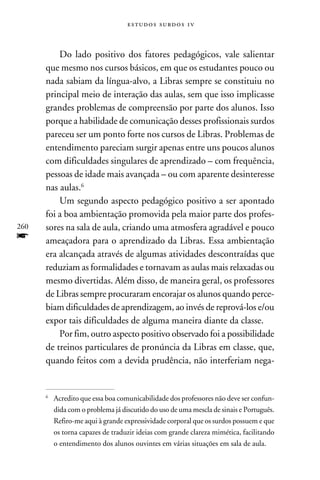 e s t u d o s s u rd o s 1 v



          Do lado positivo dos fatores pedagógicos, vale salientar
      que mesmo nos cursos básicos, em que os estudantes pouco ou
      nada sabiam da língua-alvo, a Libras sempre se constituiu no
      principal meio de interação das aulas, sem que isso implicasse
      grandes problemas de compreensão por parte dos alunos. Isso
      porque a habilidade de comunicação desses profissionais surdos
      pareceu ser um ponto forte nos cursos de Libras. Problemas de
      entendimento pareciam surgir apenas entre uns poucos alunos
      com dificuldades singulares de aprendizado – com frequência,
      pessoas de idade mais avançada – ou com aparente desinteresse
      nas aulas.
          Um segundo aspecto pedagógico positivo a ser apontado
      foi a boa ambientação promovida pela maior parte dos profes-
260   sores na sala de aula, criando uma atmosfera agradável e pouco
f     ameaçadora para o aprendizado da Libras. Essa ambientação
      era alcançada através de algumas atividades descontraídas que
      reduziam as formalidades e tornavam as aulas mais relaxadas ou
      mesmo divertidas. Além disso, de maneira geral, os professores
      de Libras sempre procuraram encorajar os alunos quando perce-
      biam dificuldades de aprendizagem, ao invés de reprová-los e/ou
      expor tais dificuldades de alguma maneira diante da classe.
          Por fim, outro aspecto positivo observado foi a possibilidade
      de treinos particulares de pronúncia da Libras em classe, que,
      quando feitos com a devida prudência, não interferiam nega-


      	Acredito que essa boa comunicabilidade dos professores não deve ser confun-
      


       dida com o problema já discutido do uso de uma mescla de sinais e Português.
       Refiro-me aqui à grande expressividade corporal que os surdos possuem e que
       os torna capazes de traduzir ideias com grande clareza mimética, facilitando
       o entendimento dos alunos ouvintes em várias situações em sala de aula.
 